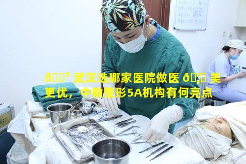 🐳 武汉选哪家医院做医 🦟 美更优，中翰整形5A机构有何亮点